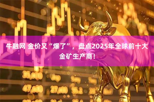 牛融网 金价又“爆了”，盘点2025年全球前十大金矿生产商！