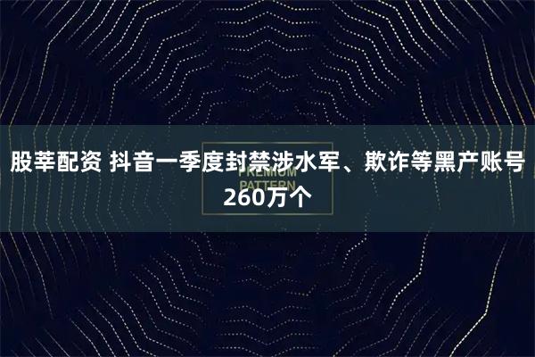 股莘配资 抖音一季度封禁涉水军、欺诈等黑产账号260万个