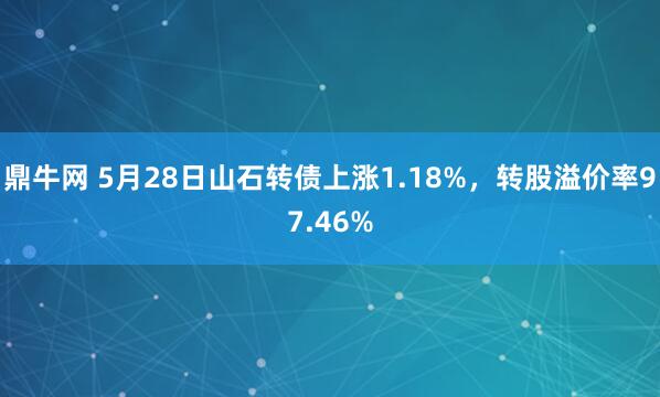 鼎牛网 5月28日山石转债上涨1.18%，转股溢价率97.46%