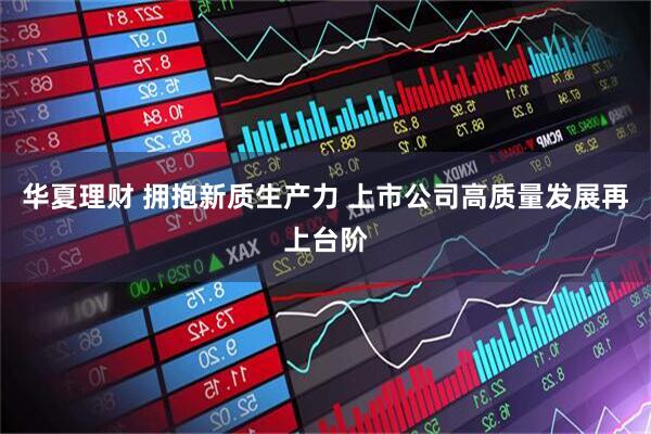 华夏理财 拥抱新质生产力 上市公司高质量发展再上台阶