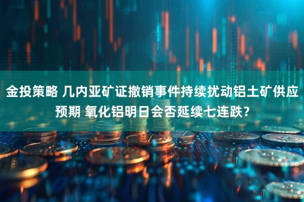 金投策略 几内亚矿证撤销事件持续扰动铝土矿供应预期 氧化铝明日会否延续七连跌？