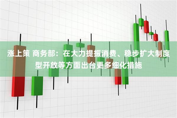 涨上策 商务部：在大力提振消费、稳步扩大制度型开放等方面出台更多细化措施
