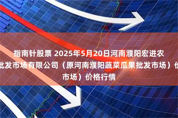 指南针股票 2025年5月20日河南濮阳宏进农副产品批发市场有限公司（原河南濮阳蔬菜瓜果批发市场）价格行情