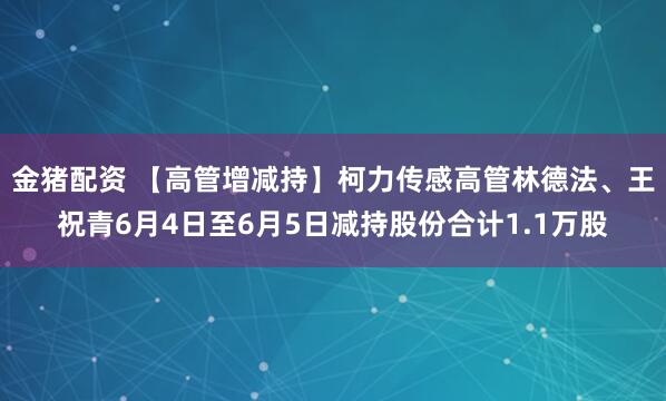 金猪配资 【高管增减持】柯力传感高管林德法、王祝青6月4日至6月5日减持股份合计1.1万股