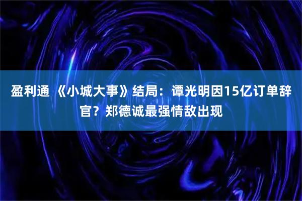 盈利通 《小城大事》结局：谭光明因15亿订单辞官？郑德诚最强情敌出现