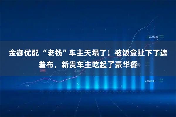 金御优配 “老钱”车主天塌了！被饭盒扯下了遮羞布，新贵车主吃起了豪华餐