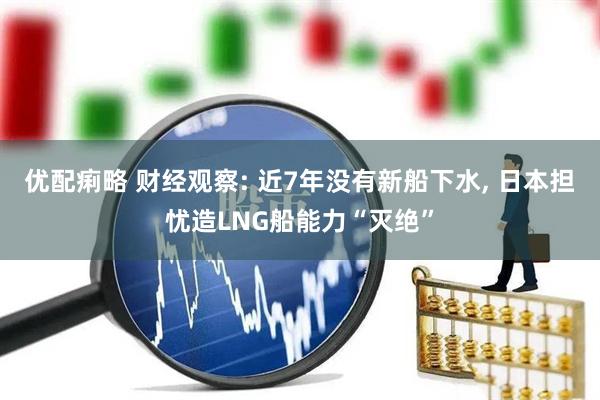 优配痢略 财经观察: 近7年没有新船下水, 日本担忧造LNG船能力“灭绝”