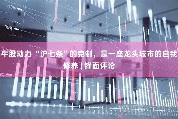 牛股动力 “沪七条”的克制，是一座龙头城市的自我修养 | 锋面评论