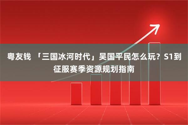 粤友钱 「三国冰河时代」吴国平民怎么玩？S1到征服赛季资源规划指南