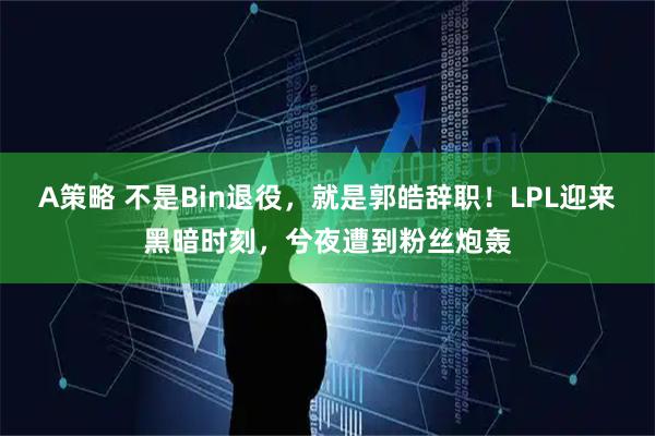 A策略 不是Bin退役，就是郭皓辞职！LPL迎来黑暗时刻，兮夜遭到粉丝炮轰