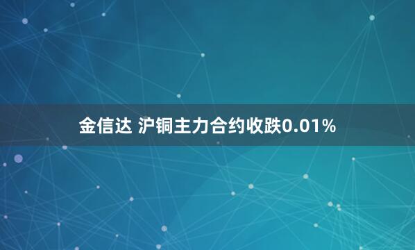 金信达 沪铜主力合约收跌0.01%