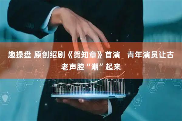 趣操盘 原创绍剧《贺知章》首演   青年演员让古老声腔“潮”起来