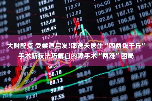 大财配资 受柔道启发!邵逸夫医生“四两拨千斤”手术新技法巧解白内障手术“两难”困局